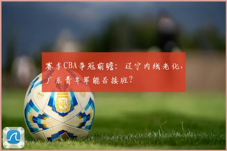 赛季CBA争冠前瞻:辽宁内线老化,广东青年军能否接班?